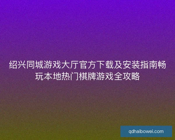 绍兴同城游戏大厅官方下载及安装指南畅玩本地热门棋牌游戏全攻略
