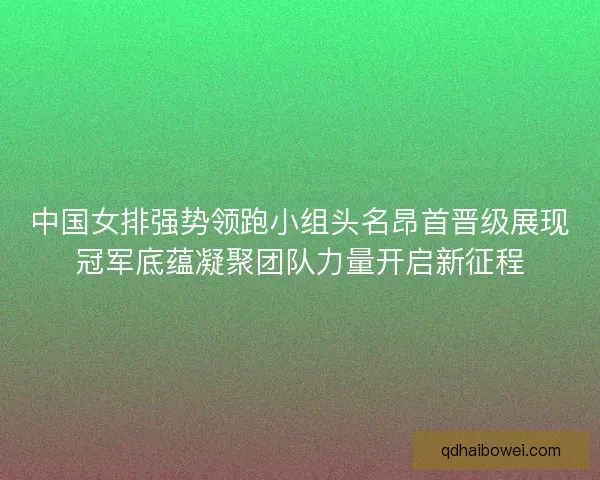 中国女排强势领跑小组头名昂首晋级展现冠军底蕴凝聚团队力量开启新征程