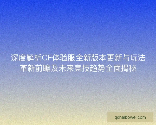深度解析CF体验服全新版本更新与玩法革新前瞻及未来竞技趋势全面揭秘