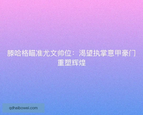 滕哈格瞄准尤文帅位：渴望执掌意甲豪门重塑辉煌