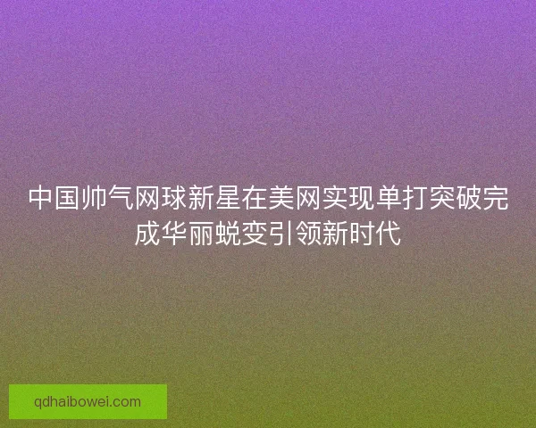 中国帅气网球新星在美网实现单打突破完成华丽蜕变引领新时代