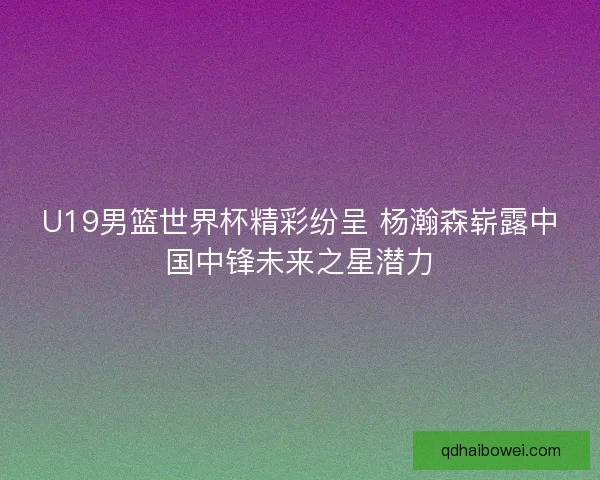 U19男篮世界杯精彩纷呈 杨瀚森崭露中国中锋未来之星潜力