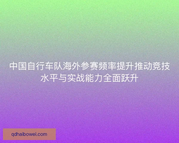 中国自行车队海外参赛频率提升推动竞技水平与实战能力全面跃升